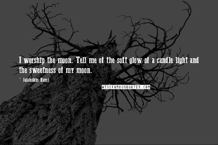 Jalaluddin Rumi Quotes: I worship the moon. Tell me of the soft glow of a candle light and the sweetness of my moon.