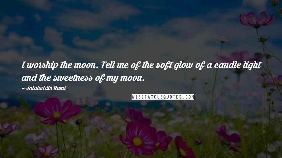 Jalaluddin Rumi Quotes: I worship the moon. Tell me of the soft glow of a candle light and the sweetness of my moon.