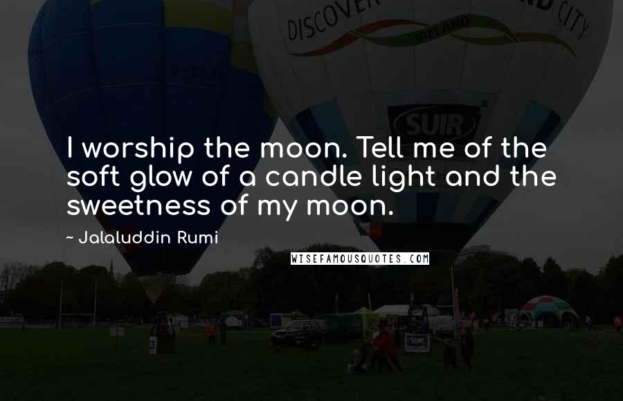 Jalaluddin Rumi Quotes: I worship the moon. Tell me of the soft glow of a candle light and the sweetness of my moon.