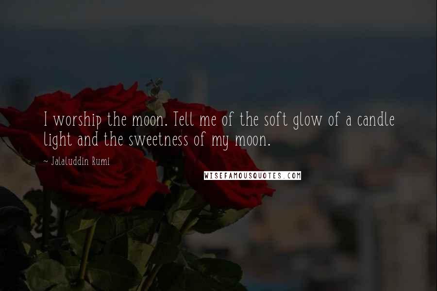 Jalaluddin Rumi Quotes: I worship the moon. Tell me of the soft glow of a candle light and the sweetness of my moon.