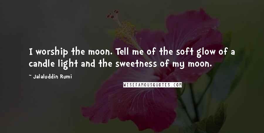 Jalaluddin Rumi Quotes: I worship the moon. Tell me of the soft glow of a candle light and the sweetness of my moon.