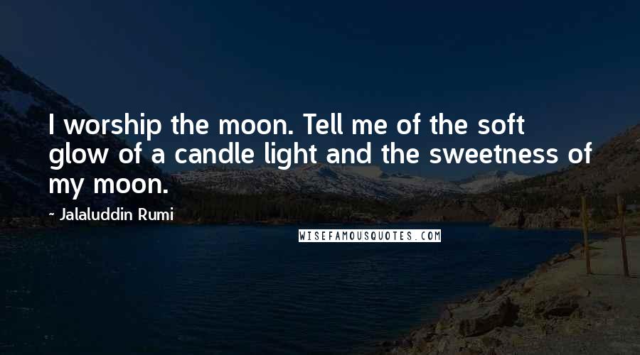 Jalaluddin Rumi Quotes: I worship the moon. Tell me of the soft glow of a candle light and the sweetness of my moon.