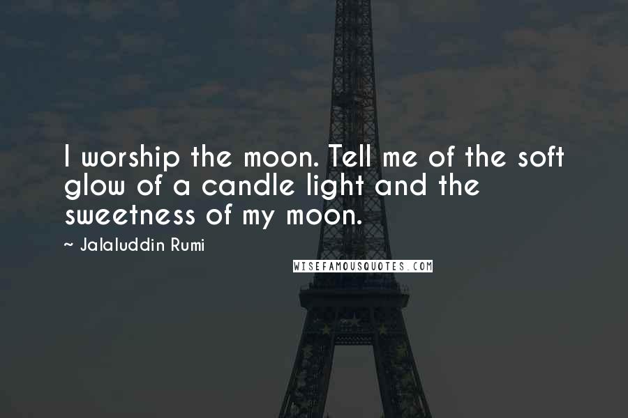 Jalaluddin Rumi Quotes: I worship the moon. Tell me of the soft glow of a candle light and the sweetness of my moon.