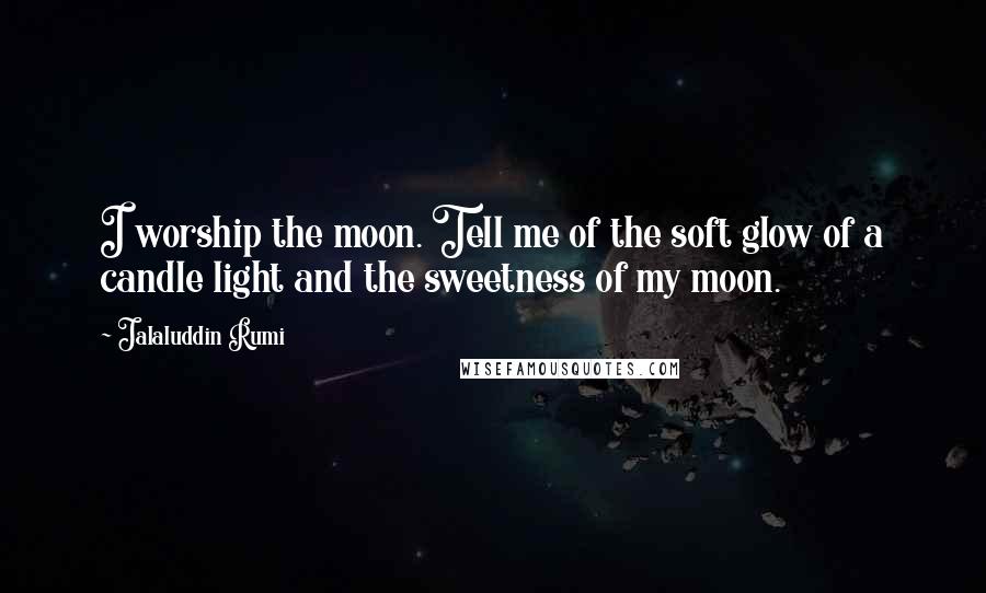 Jalaluddin Rumi Quotes: I worship the moon. Tell me of the soft glow of a candle light and the sweetness of my moon.