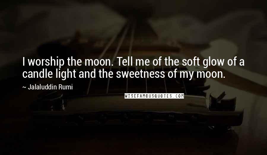 Jalaluddin Rumi Quotes: I worship the moon. Tell me of the soft glow of a candle light and the sweetness of my moon.