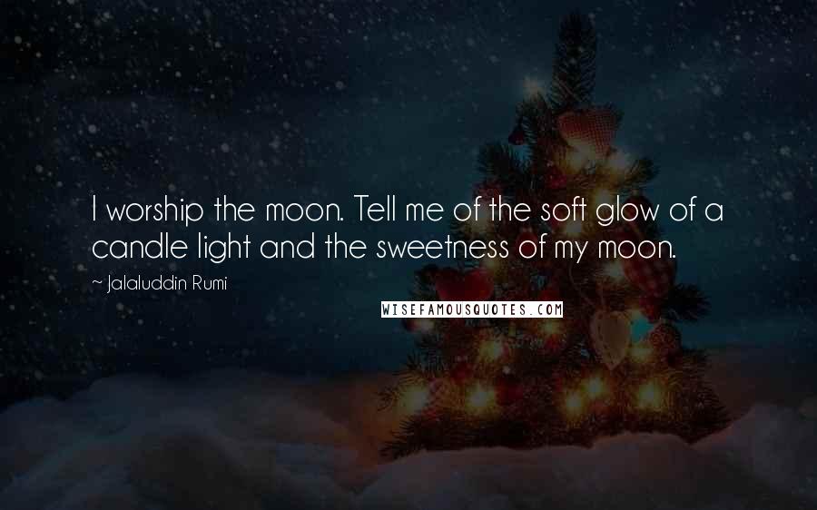 Jalaluddin Rumi Quotes: I worship the moon. Tell me of the soft glow of a candle light and the sweetness of my moon.