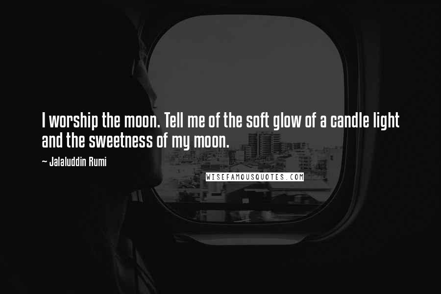 Jalaluddin Rumi Quotes: I worship the moon. Tell me of the soft glow of a candle light and the sweetness of my moon.