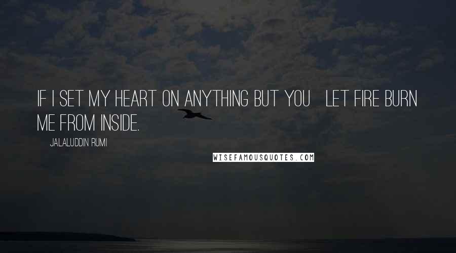 Jalaluddin Rumi Quotes: If I set my heart on anything but you   Let fire burn me from inside.