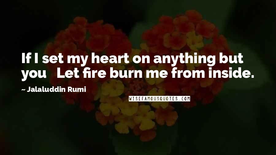 Jalaluddin Rumi Quotes: If I set my heart on anything but you   Let fire burn me from inside.