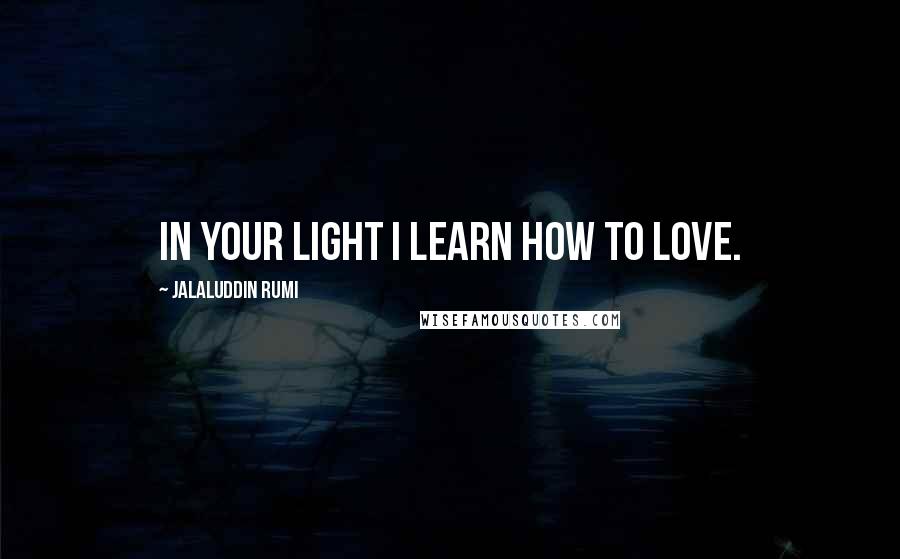 Jalaluddin Rumi Quotes: In your light I learn how to love.