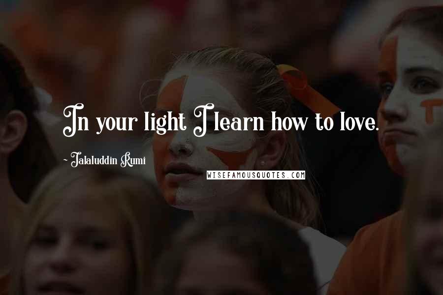Jalaluddin Rumi Quotes: In your light I learn how to love.