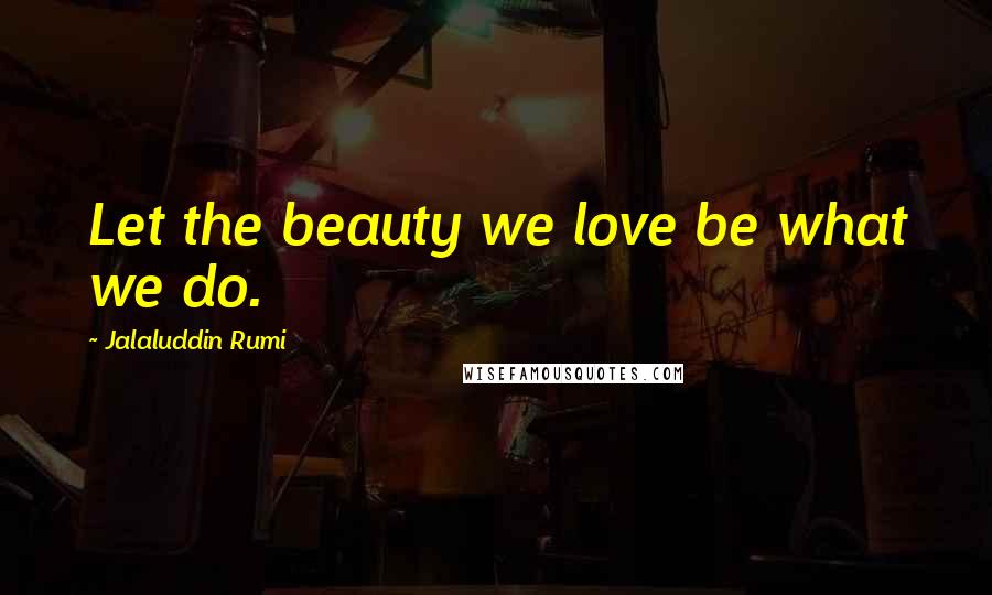 Jalaluddin Rumi Quotes: Let the beauty we love be what we do.