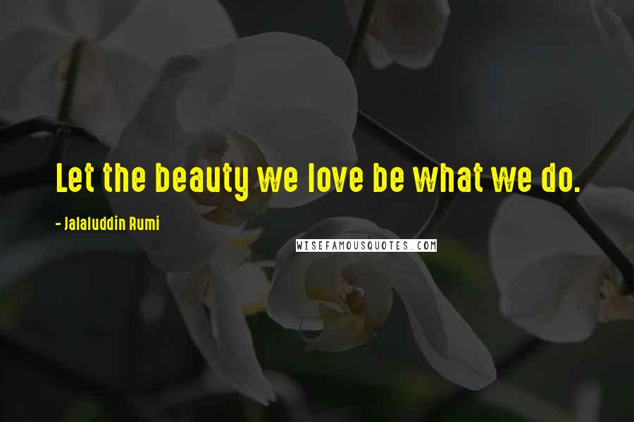 Jalaluddin Rumi Quotes: Let the beauty we love be what we do.