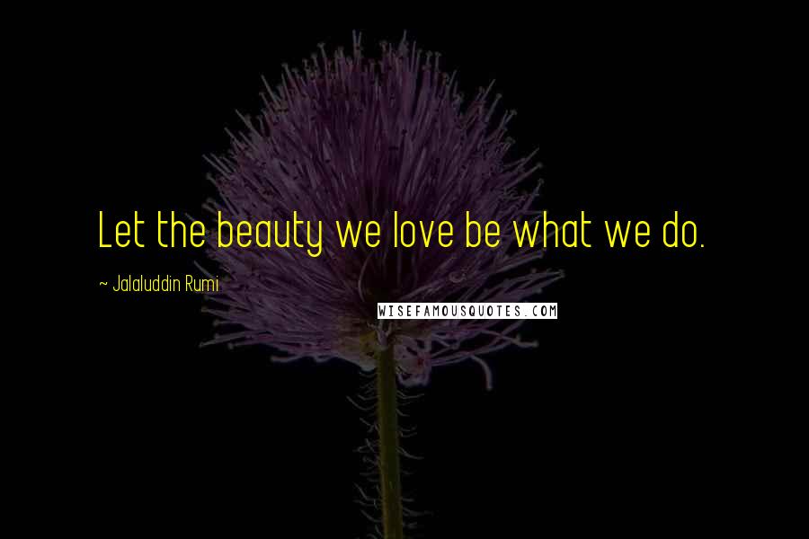 Jalaluddin Rumi Quotes: Let the beauty we love be what we do.