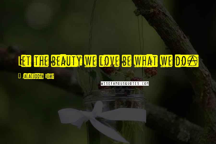 Jalaluddin Rumi Quotes: Let the beauty we love be what we do.