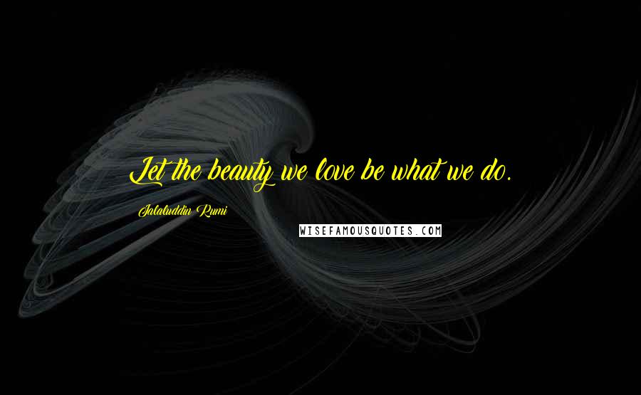 Jalaluddin Rumi Quotes: Let the beauty we love be what we do.