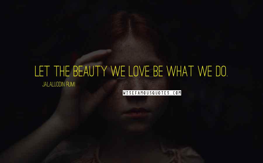 Jalaluddin Rumi Quotes: Let the beauty we love be what we do.