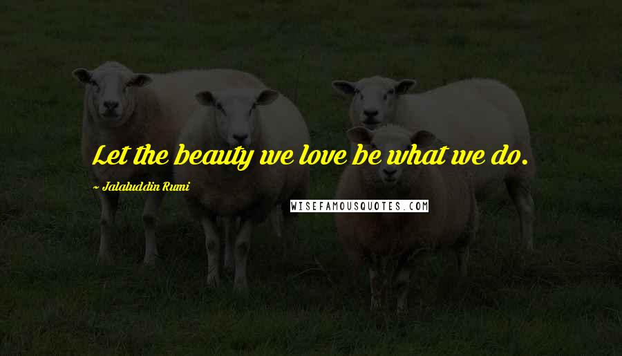 Jalaluddin Rumi Quotes: Let the beauty we love be what we do.