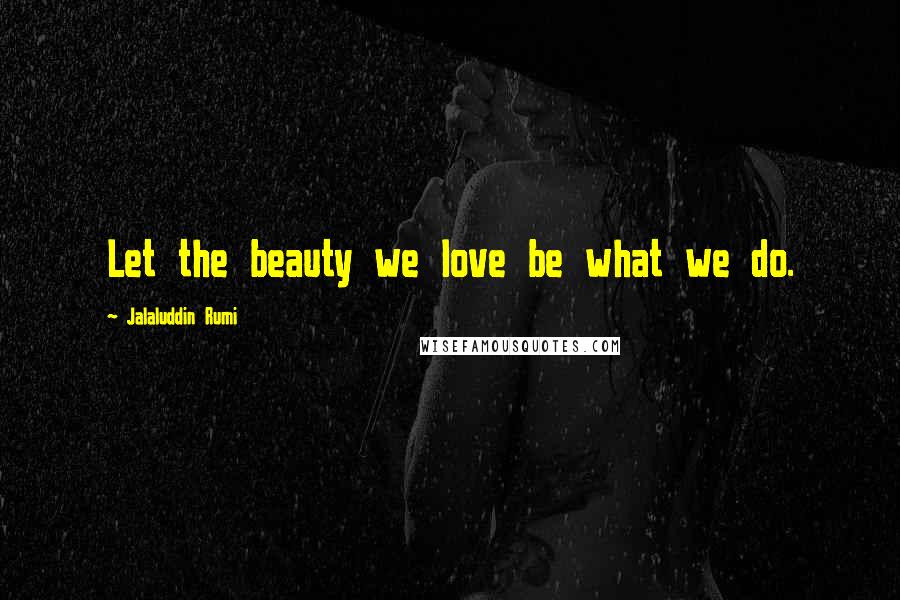 Jalaluddin Rumi Quotes: Let the beauty we love be what we do.
