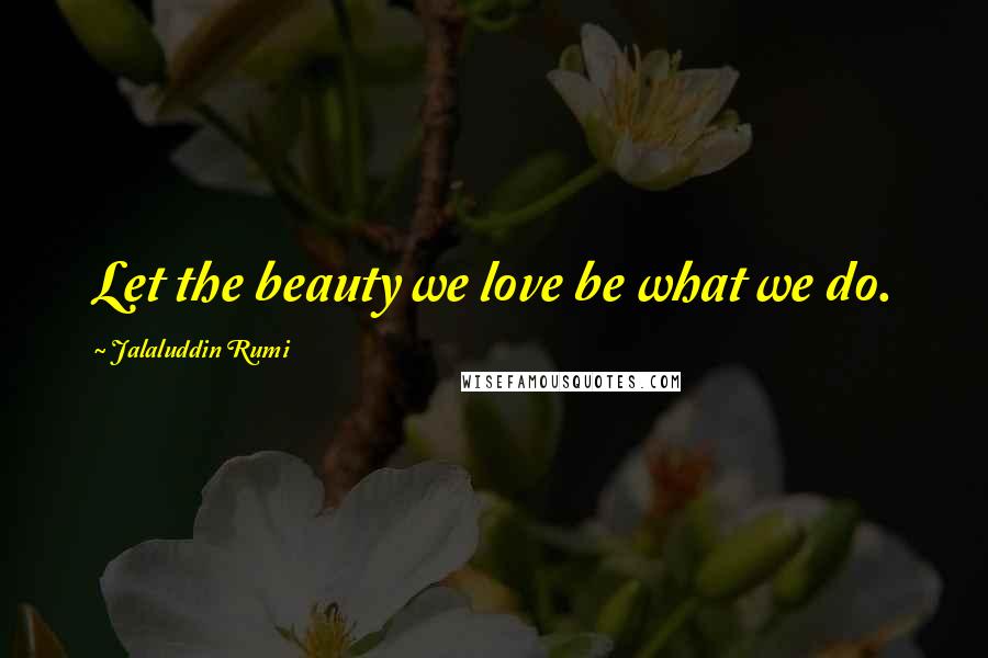 Jalaluddin Rumi Quotes: Let the beauty we love be what we do.