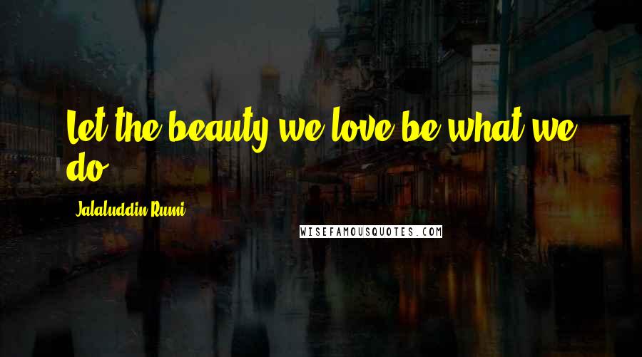 Jalaluddin Rumi Quotes: Let the beauty we love be what we do.