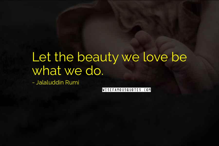 Jalaluddin Rumi Quotes: Let the beauty we love be what we do.