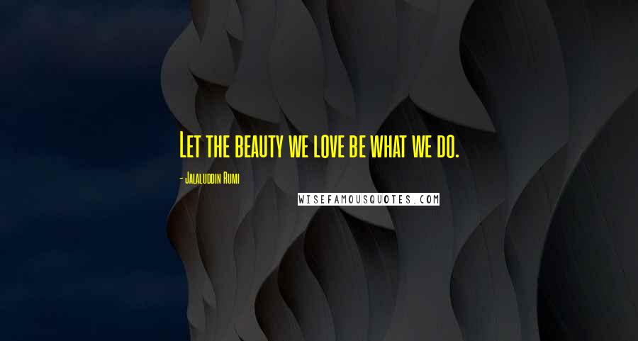 Jalaluddin Rumi Quotes: Let the beauty we love be what we do.