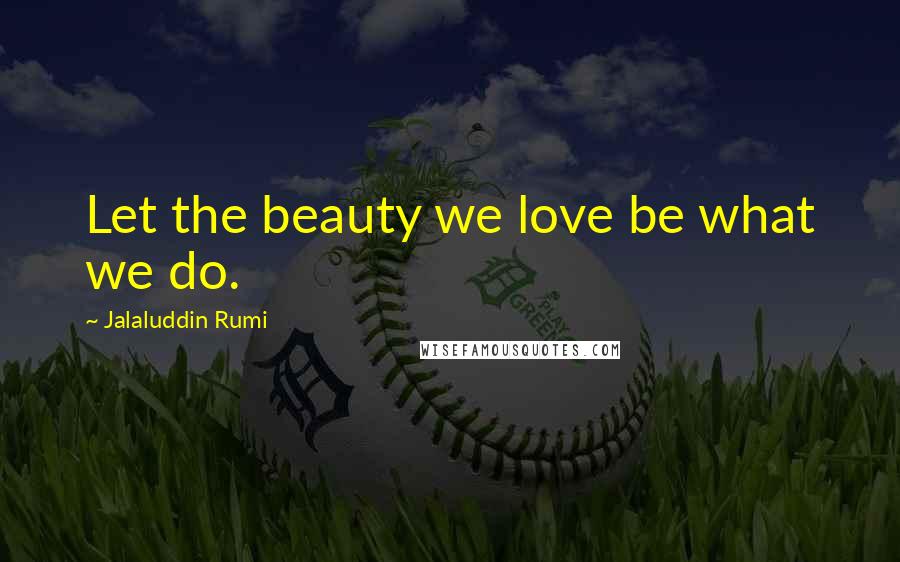 Jalaluddin Rumi Quotes: Let the beauty we love be what we do.