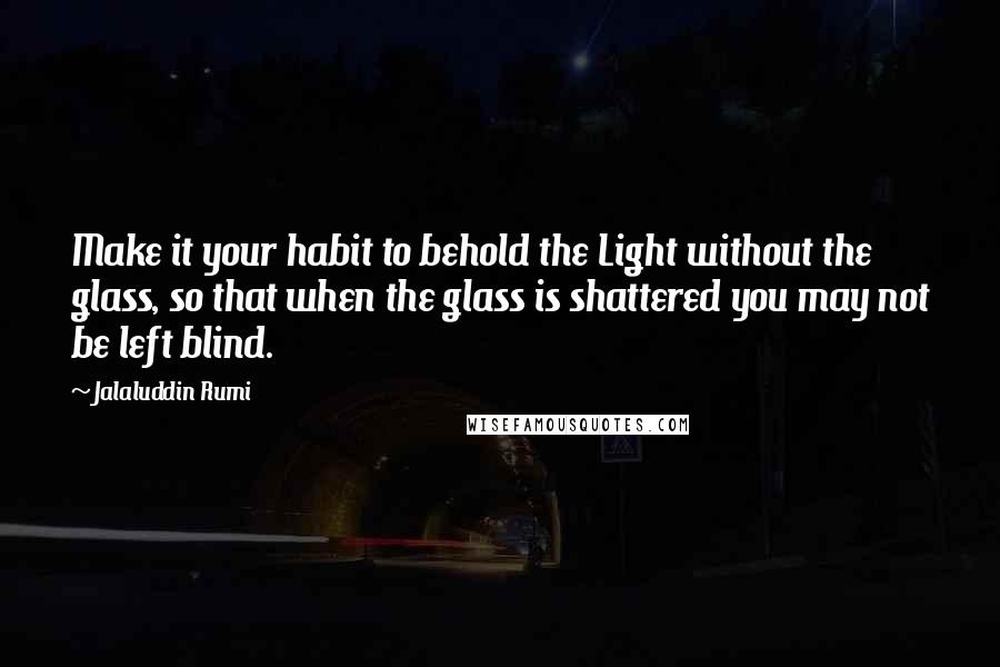 Jalaluddin Rumi Quotes: Make it your habit to behold the Light without the glass, so that when the glass is shattered you may not be left blind.