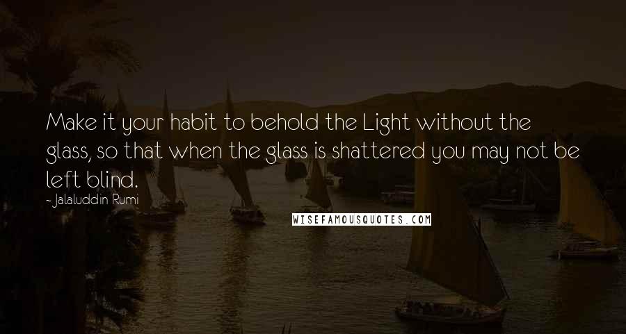 Jalaluddin Rumi Quotes: Make it your habit to behold the Light without the glass, so that when the glass is shattered you may not be left blind.