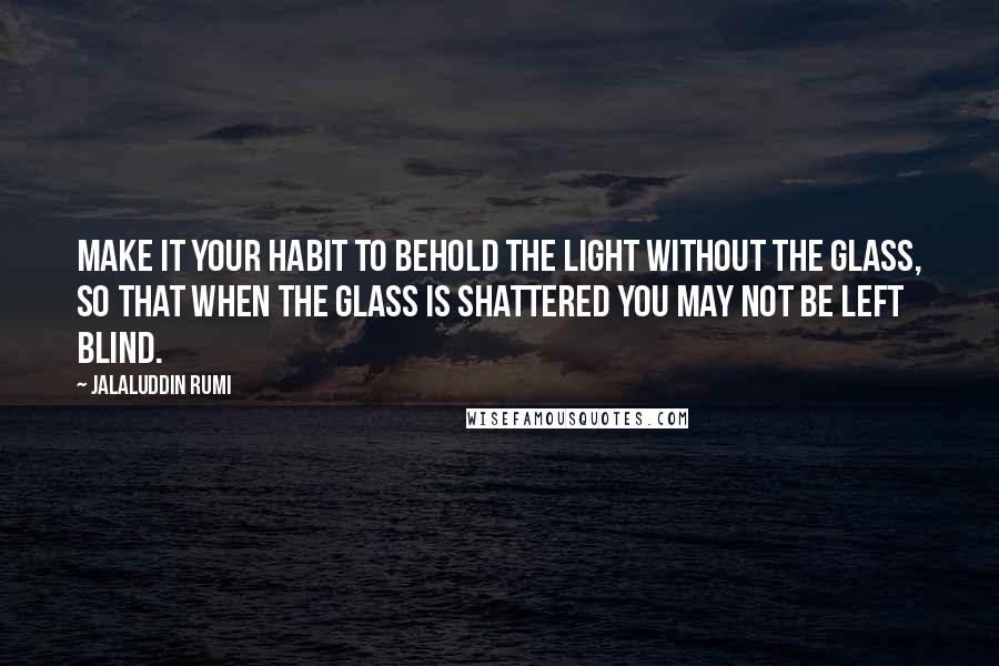 Jalaluddin Rumi Quotes: Make it your habit to behold the Light without the glass, so that when the glass is shattered you may not be left blind.