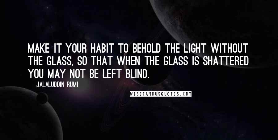 Jalaluddin Rumi Quotes: Make it your habit to behold the Light without the glass, so that when the glass is shattered you may not be left blind.