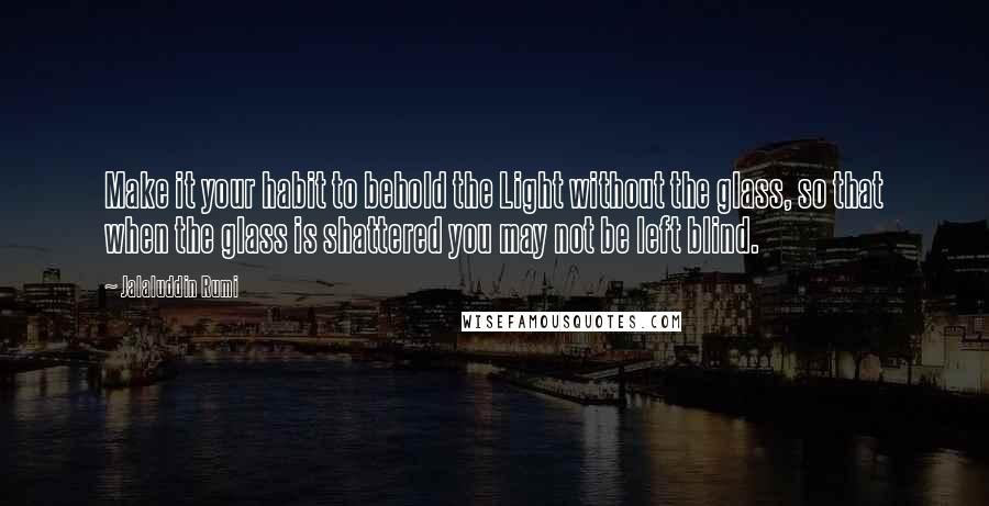 Jalaluddin Rumi Quotes: Make it your habit to behold the Light without the glass, so that when the glass is shattered you may not be left blind.