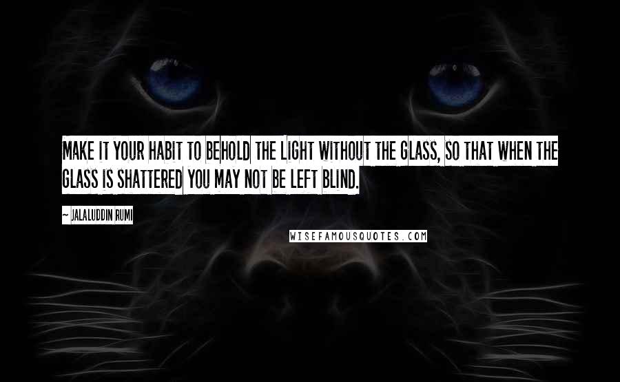 Jalaluddin Rumi Quotes: Make it your habit to behold the Light without the glass, so that when the glass is shattered you may not be left blind.