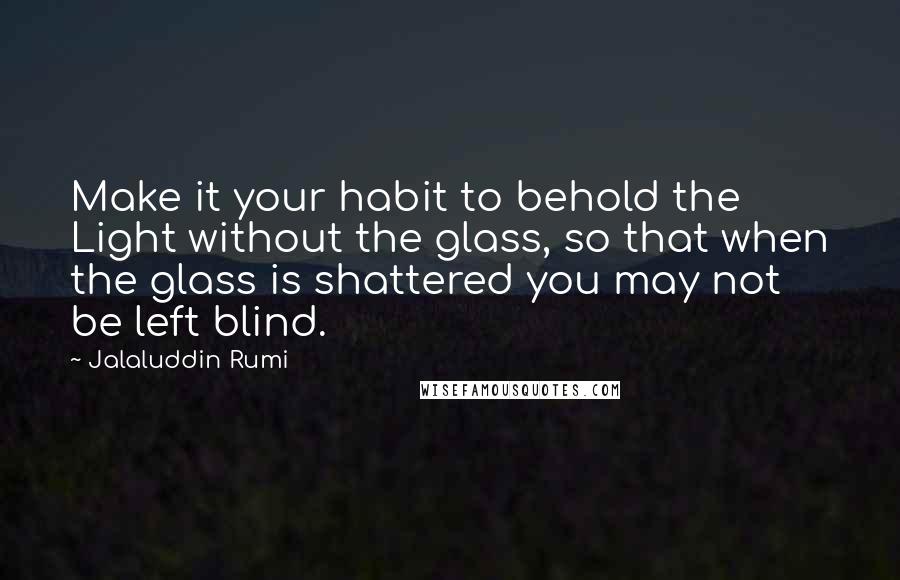 Jalaluddin Rumi Quotes: Make it your habit to behold the Light without the glass, so that when the glass is shattered you may not be left blind.