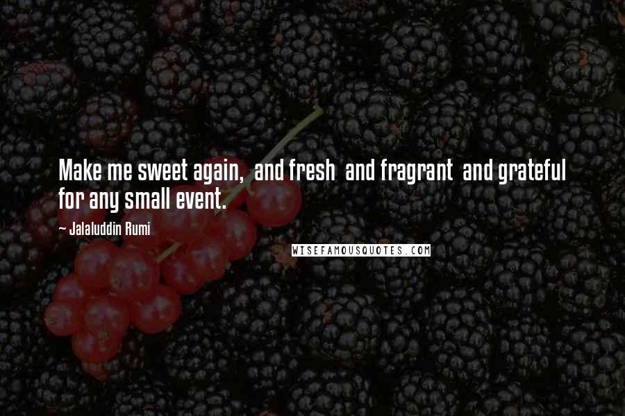 Jalaluddin Rumi Quotes: Make me sweet again,  and fresh  and fragrant  and grateful for any small event.