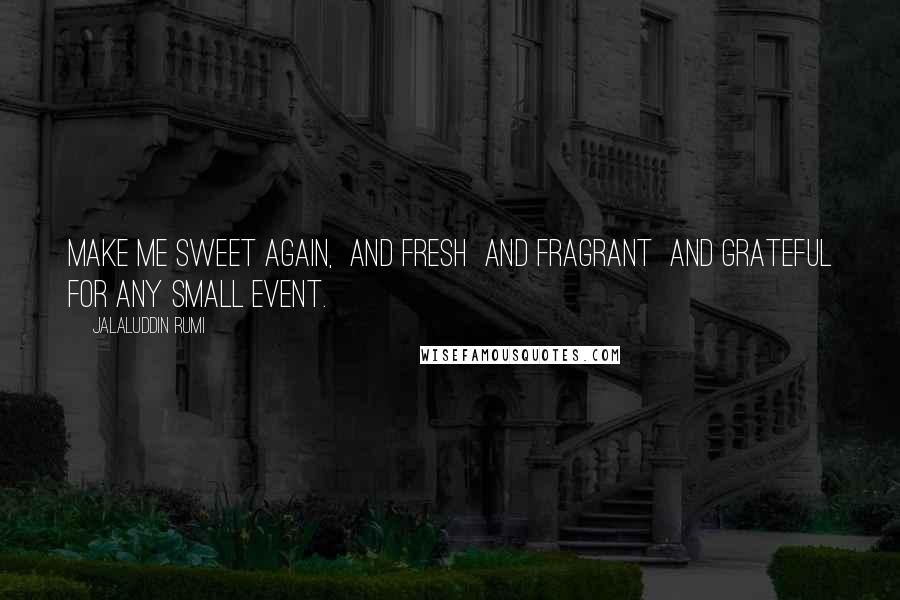 Jalaluddin Rumi Quotes: Make me sweet again,  and fresh  and fragrant  and grateful for any small event.