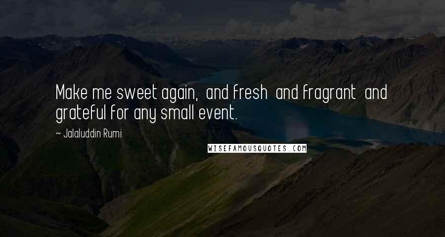 Jalaluddin Rumi Quotes: Make me sweet again,  and fresh  and fragrant  and grateful for any small event.