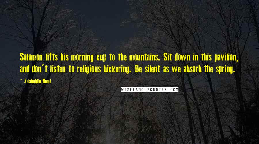 Jalaluddin Rumi Quotes: Solomon lifts his morning cup to the mountains. Sit down in this pavilion, and don't listen to religious bickering. Be silent as we absorb the spring.