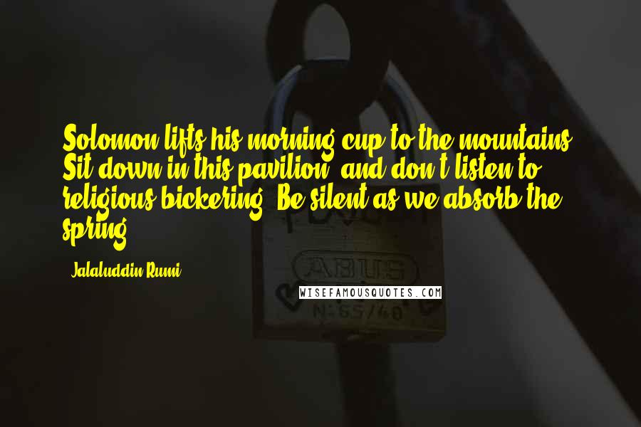 Jalaluddin Rumi Quotes: Solomon lifts his morning cup to the mountains. Sit down in this pavilion, and don't listen to religious bickering. Be silent as we absorb the spring.