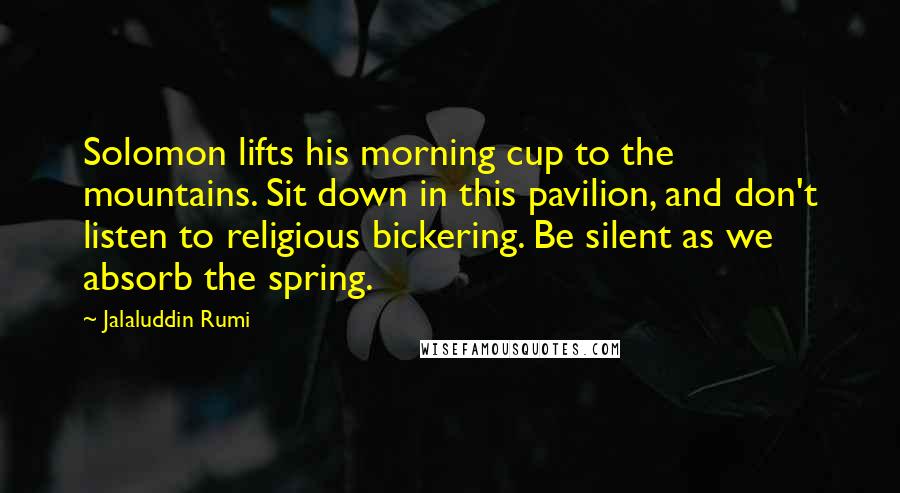 Jalaluddin Rumi Quotes: Solomon lifts his morning cup to the mountains. Sit down in this pavilion, and don't listen to religious bickering. Be silent as we absorb the spring.