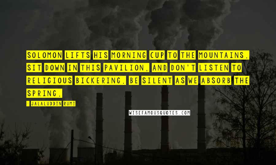 Jalaluddin Rumi Quotes: Solomon lifts his morning cup to the mountains. Sit down in this pavilion, and don't listen to religious bickering. Be silent as we absorb the spring.