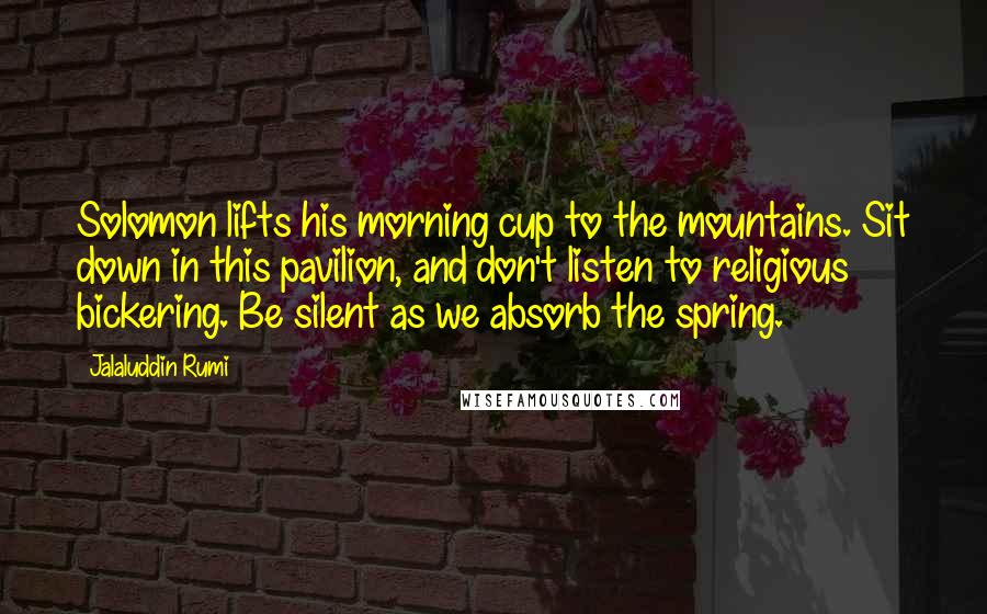 Jalaluddin Rumi Quotes: Solomon lifts his morning cup to the mountains. Sit down in this pavilion, and don't listen to religious bickering. Be silent as we absorb the spring.