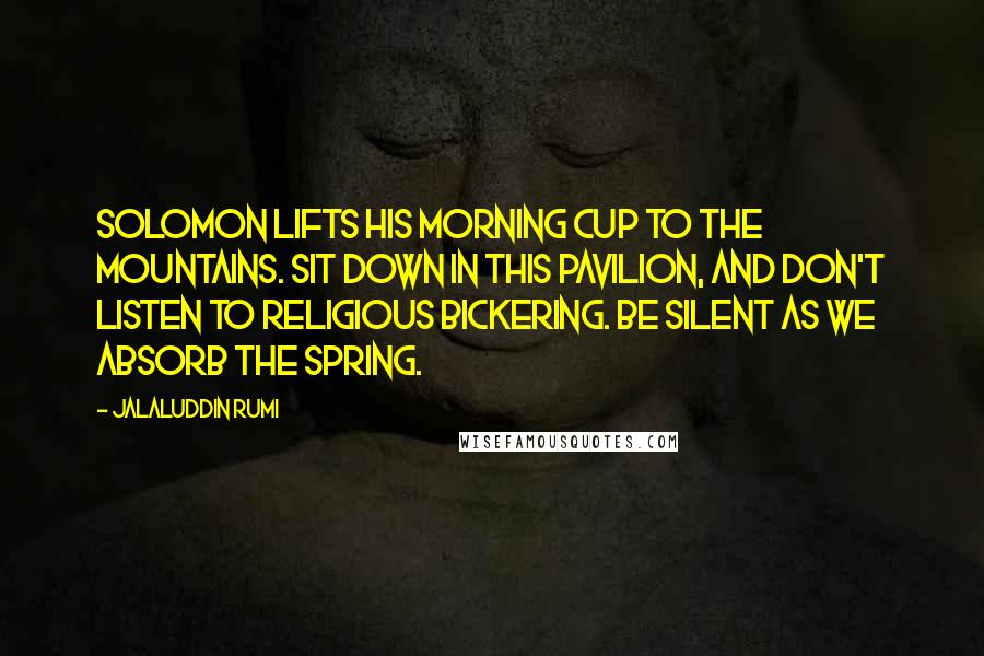 Jalaluddin Rumi Quotes: Solomon lifts his morning cup to the mountains. Sit down in this pavilion, and don't listen to religious bickering. Be silent as we absorb the spring.