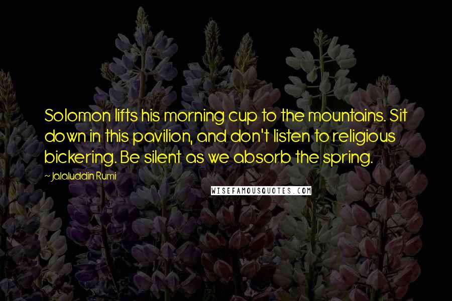 Jalaluddin Rumi Quotes: Solomon lifts his morning cup to the mountains. Sit down in this pavilion, and don't listen to religious bickering. Be silent as we absorb the spring.