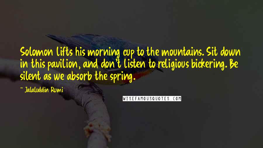 Jalaluddin Rumi Quotes: Solomon lifts his morning cup to the mountains. Sit down in this pavilion, and don't listen to religious bickering. Be silent as we absorb the spring.