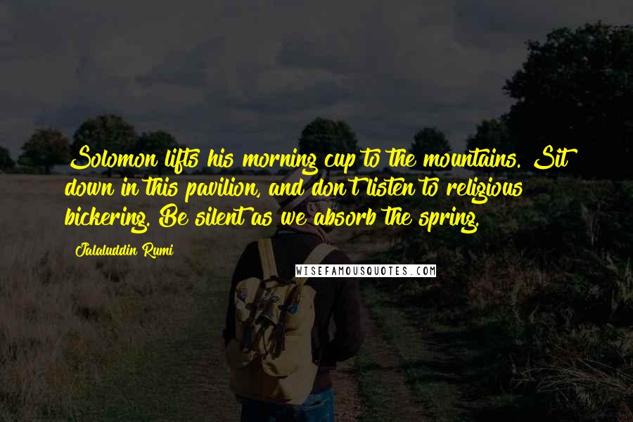 Jalaluddin Rumi Quotes: Solomon lifts his morning cup to the mountains. Sit down in this pavilion, and don't listen to religious bickering. Be silent as we absorb the spring.