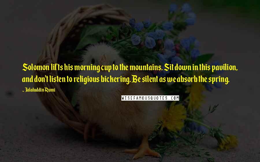 Jalaluddin Rumi Quotes: Solomon lifts his morning cup to the mountains. Sit down in this pavilion, and don't listen to religious bickering. Be silent as we absorb the spring.