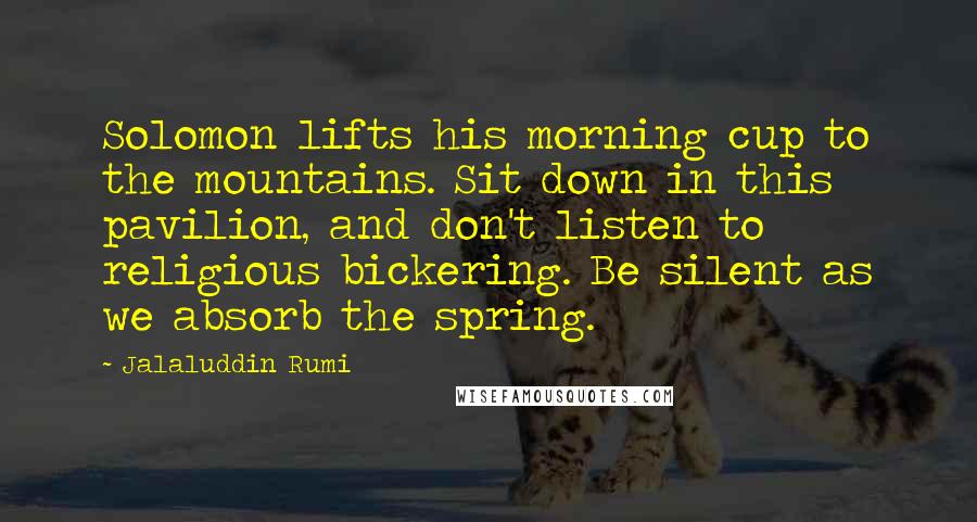 Jalaluddin Rumi Quotes: Solomon lifts his morning cup to the mountains. Sit down in this pavilion, and don't listen to religious bickering. Be silent as we absorb the spring.