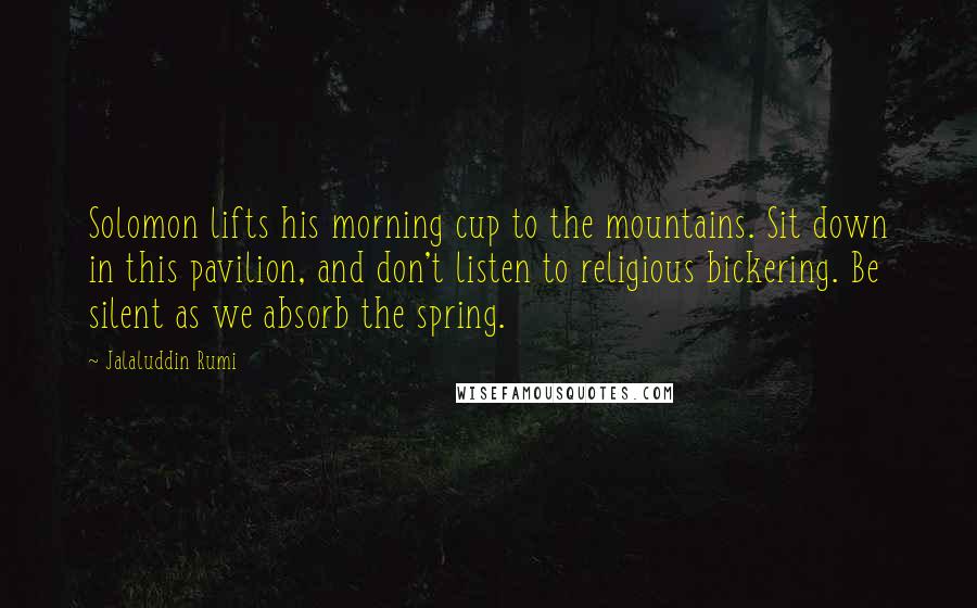 Jalaluddin Rumi Quotes: Solomon lifts his morning cup to the mountains. Sit down in this pavilion, and don't listen to religious bickering. Be silent as we absorb the spring.